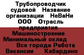 Трубопроводчик судовой › Название организации ­ НеВаНи, ООО › Отрасль предприятия ­ Машиностроение › Минимальный оклад ­ 70 000 - Все города Работа » Вакансии   . Кабардино-Балкарская респ.